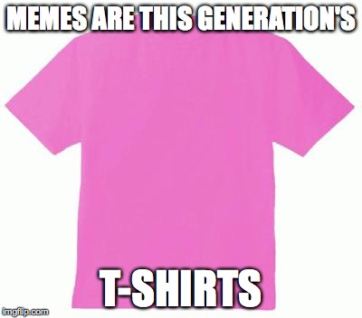 Pink tshirt | MEMES ARE THIS GENERATION'S T-SHIRTS | image tagged in pink tshirt | made w/ Imgflip meme maker