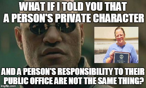 Good on her for recognising that gay marriage is not a valid marriage | WHAT IF I TOLD YOU THAT A PERSON'S PRIVATE CHARACTER AND A PERSON'S RESPONSIBILITY TO THEIR PUBLIC OFFICE ARE NOT THE SAME THING? | image tagged in memes,matrix morpheus,gay marriage,kim davis | made w/ Imgflip meme maker