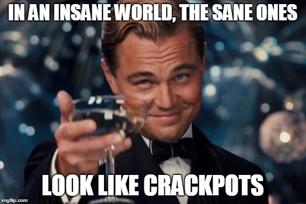 Leonardo Dicaprio Cheers Meme | IN AN INSANE WORLD, THE SANE ONES LOOK LIKE CRACKPOTS | image tagged in memes,leonardo dicaprio cheers | made w/ Imgflip meme maker