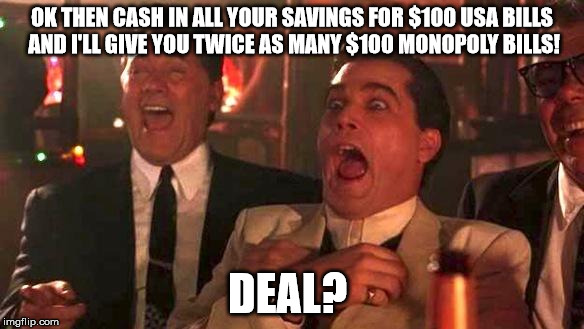 GOODFELLAS LAUGHING SCENE, HENRY HILL | OK THEN CASH IN ALL YOUR SAVINGS FOR $100 USA BILLS AND I'LL GIVE YOU TWICE AS MANY $100 MONOPOLY BILLS! DEAL? | image tagged in goodfellas laughing scene henry hill | made w/ Imgflip meme maker