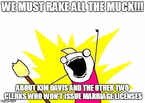 X All The Y Meme | WE MUST RAKE ALL THE MUCK!!! ABOUT KIM DAVIS AND THE OTHER TWO CLERKS WHO WON'T ISSUE MARRIAGE LICENSES | image tagged in memes,x all the y | made w/ Imgflip meme maker