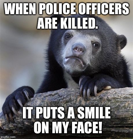 Confession Bear Meme | WHEN POLICE OFFICERS ARE KILLED. IT PUTS A SMILE ON MY FACE! | image tagged in memes,confession bear | made w/ Imgflip meme maker