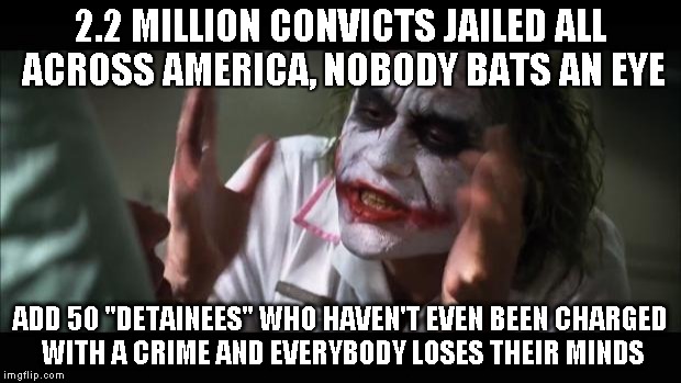 And everybody loses their minds Meme | 2.2 MILLION CONVICTS JAILED ALL ACROSS AMERICA, NOBODY BATS AN EYE ADD 50 "DETAINEES" WHO HAVEN'T EVEN BEEN CHARGED WITH A CRIME AND EVERYBO | image tagged in memes,and everybody loses their minds | made w/ Imgflip meme maker