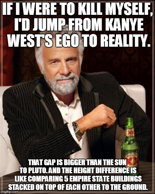 The Most Interesting Man In The World Meme | IF I WERE TO KILL MYSELF, I'D JUMP FROM KANYE WEST'S EGO TO REALITY. THAT GAP IS BIGGER THAN THE SUN TO PLUTO. AND THE HEIGHT DIFFERENCE IS  | image tagged in memes,the most interesting man in the world | made w/ Imgflip meme maker