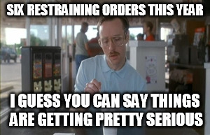 So I Guess You Can Say Things Are Getting Pretty Serious | SIX RESTRAINING ORDERS THIS YEAR I GUESS YOU CAN SAY THINGS ARE GETTING PRETTY SERIOUS | image tagged in memes,so i guess you can say things are getting pretty serious | made w/ Imgflip meme maker