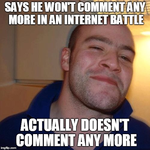 You know what grinds my gears?  When people say "Last comment" in an internet fight, then just jump back in a few minutes later. | SAYS HE WON'T COMMENT ANY MORE IN AN INTERNET BATTLE ACTUALLY DOESN'T COMMENT ANY MORE | image tagged in good guy greg no joint,facebook,internet battle,funny meme | made w/ Imgflip meme maker