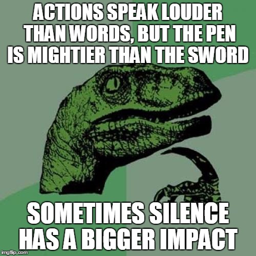 Philosoraptor | ACTIONS SPEAK LOUDER THAN WORDS, BUT THE PEN IS MIGHTIER THAN THE SWORD SOMETIMES SILENCE HAS A BIGGER IMPACT | image tagged in memes,philosoraptor | made w/ Imgflip meme maker