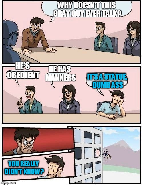 Boardroom Meeting Suggestion | WHY DOESN'T THIS GRAY GUY EVER TALK? HE'S OBEDIENT HE HAS MANNERS IT'S A STATUE, DUMB ASS YOU REALLY DIDN'T KNOW? | image tagged in memes,boardroom meeting suggestion | made w/ Imgflip meme maker