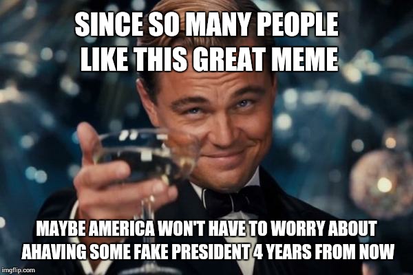 Leonardo Dicaprio Cheers Meme | SINCE SO MANY PEOPLE LIKE THIS GREAT MEME MAYBE AMERICA WON'T HAVE TO WORRY ABOUT AHAVING SOME FAKE PRESIDENT 4 YEARS FROM NOW | image tagged in memes,leonardo dicaprio cheers | made w/ Imgflip meme maker