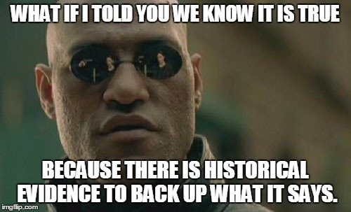Matrix Morpheus Meme | WHAT IF I TOLD YOU WE KNOW IT IS TRUE BECAUSE THERE IS HISTORICAL EVIDENCE TO BACK UP WHAT IT SAYS. | image tagged in memes,matrix morpheus | made w/ Imgflip meme maker