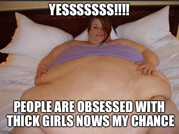 Fatty McButterpants | YESSSSSSS!!!! PEOPLE ARE OBSESSED WITH THICK GIRLS NOWS MY CHANCE | image tagged in fatty mcbutterpants | made w/ Imgflip meme maker