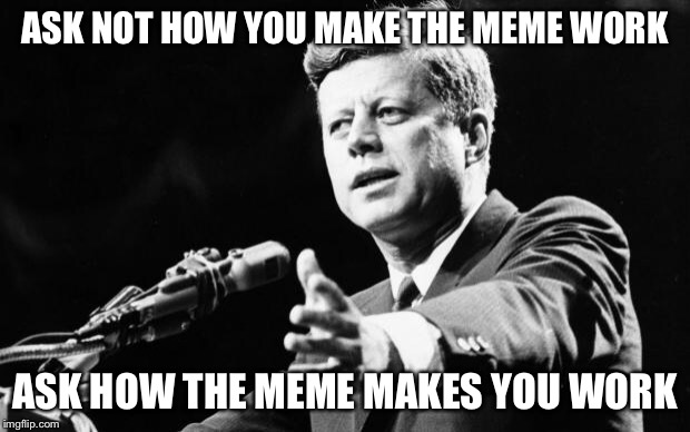 JFK | ASK NOT HOW YOU MAKE THE MEME WORK ASK HOW THE MEME MAKES YOU WORK | image tagged in jfk | made w/ Imgflip meme maker