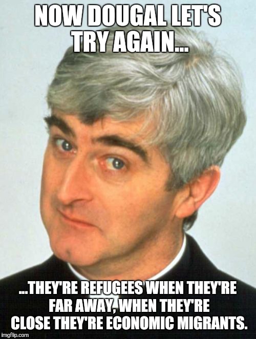 Father Ted | NOW DOUGAL LET'S TRY AGAIN... ...THEY'RE REFUGEES WHEN THEY'RE FAR AWAY, WHEN THEY'RE CLOSE THEY'RE ECONOMIC MIGRANTS. | image tagged in memes,father ted | made w/ Imgflip meme maker