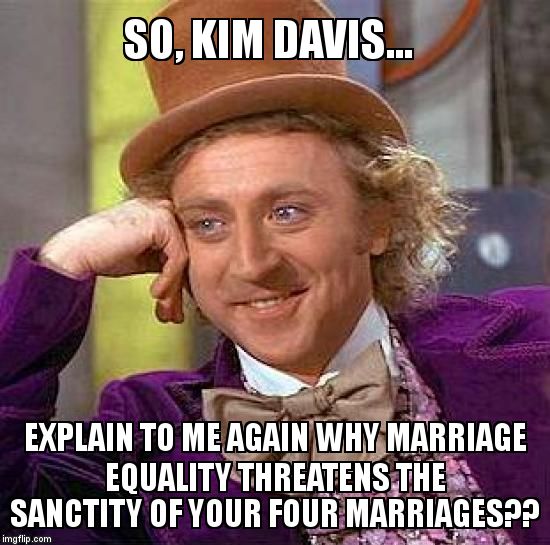Creepy Condescending Wonka Meme | SO, KIM DAVIS... EXPLAIN TO ME AGAIN WHY MARRIAGE EQUALITY THREATENS THE SANCTITY OF YOUR FOUR MARRIAGES?? | image tagged in memes,creepy condescending wonka | made w/ Imgflip meme maker