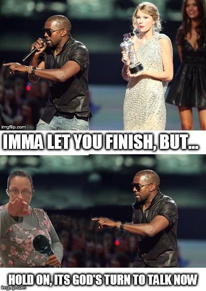 Interrupter becomes the interrupted... | IMMA LET YOU FINISH, BUT... HOLD ON, ITS GOD'S TURN TO TALK NOW | image tagged in kanye kim,memes,kim davis,kanye west | made w/ Imgflip meme maker