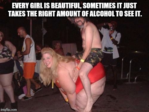 fat drunk chick | EVERY GIRL IS BEAUTIFUL, SOMETIMES IT JUST TAKES THE RIGHT AMOUNT OF ALCOHOL TO SEE IT. | image tagged in fat drunk chick | made w/ Imgflip meme maker