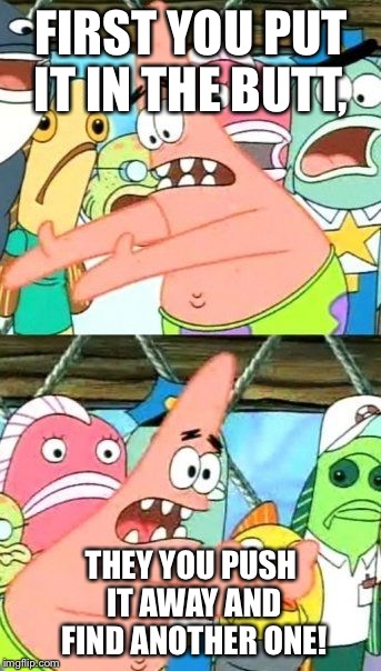 Put It Somewhere Else Patrick Meme | FIRST YOU PUT IT IN THE BUTT, THEY YOU PUSH IT AWAY AND FIND ANOTHER ONE! | image tagged in memes,put it somewhere else patrick | made w/ Imgflip meme maker