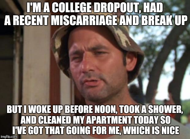 So I Got That Goin For Me Which Is Nice | I'M A COLLEGE DROPOUT, HAD A RECENT MISCARRIAGE AND BREAK UP BUT I WOKE UP BEFORE NOON, TOOK A SHOWER, AND CLEANED MY APARTMENT TODAY SO I'V | image tagged in memes,so i got that goin for me which is nice,AdviceAnimals | made w/ Imgflip meme maker