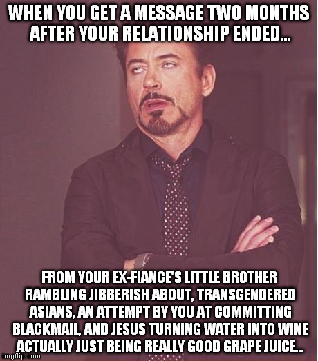 Face You Make Robert Downey Jr | WHEN YOU GET A MESSAGE TWO MONTHS AFTER YOUR RELATIONSHIP ENDED... FROM YOUR EX-FIANCE'S LITTLE BROTHER RAMBLING JIBBERISH ABOUT, TRANSGENDE | image tagged in memes,face you make robert downey jr | made w/ Imgflip meme maker