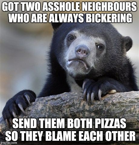 Confession Bear | GOT TWO ASSHOLE NEIGHBOURS WHO ARE ALWAYS BICKERING SEND THEM BOTH PIZZAS SO THEY BLAME EACH OTHER | image tagged in memes,confession bear,AdviceAnimals | made w/ Imgflip meme maker