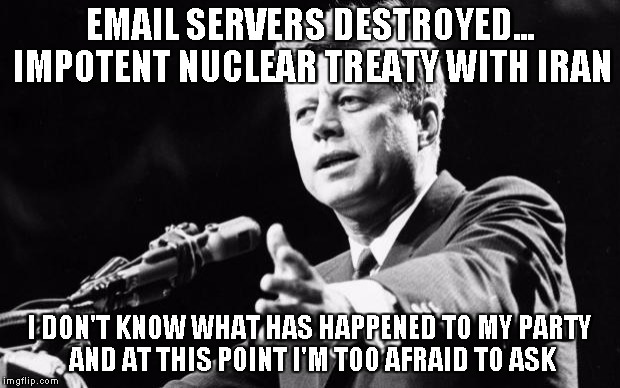 John F. Kennedy is rolling over in his grave at Arlington | EMAIL SERVERS DESTROYED... IMPOTENT NUCLEAR TREATY WITH IRAN I DON'T KNOW WHAT HAS HAPPENED TO MY PARTY AND AT THIS POINT I'M TOO AFRAID TO  | image tagged in jfk,memes | made w/ Imgflip meme maker