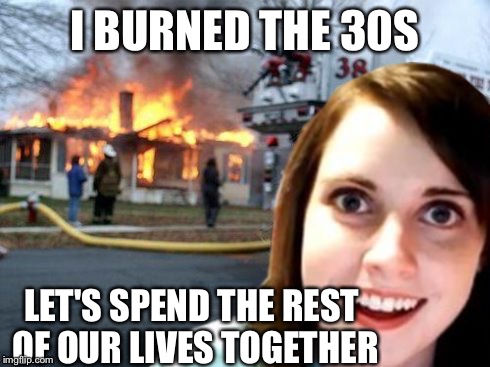 Disaster Overly Attached Girl | I BURNED THE 30S LET'S SPEND THE REST OF OUR LIVES TOGETHER | image tagged in disaster overly attached girl | made w/ Imgflip meme maker