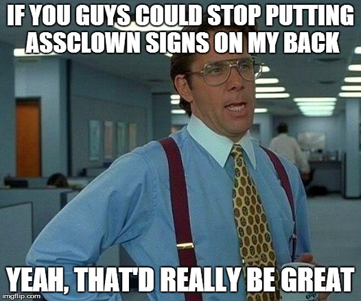 That Would Be Great | IF YOU GUYS COULD STOP PUTTING ASSCLOWN SIGNS ON MY BACK YEAH, THAT'D REALLY BE GREAT | image tagged in memes,that would be great | made w/ Imgflip meme maker