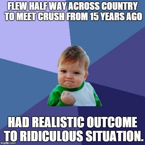 Success Kid Meme | FLEW HALF WAY ACROSS COUNTRY TO MEET CRUSH FROM 15 YEARS AGO HAD REALISTIC OUTCOME TO RIDICULOUS SITUATION. | image tagged in memes,success kid | made w/ Imgflip meme maker