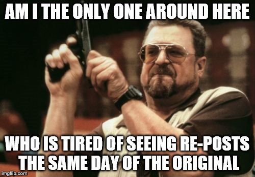 AM I THE ONLY ONE AROUND HERE WHO IS TIRED OF SEEING RE-POSTS THE SAME DAY OF THE ORIGINAL | image tagged in memes,am i the only one around here | made w/ Imgflip meme maker