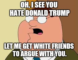 Family Guy Peter | OH, I SEE YOU HATE DONALD TRUMP LET ME GET WHITE FRIENDS TO ARGUE WITH YOU. | image tagged in memes,family guy peter | made w/ Imgflip meme maker