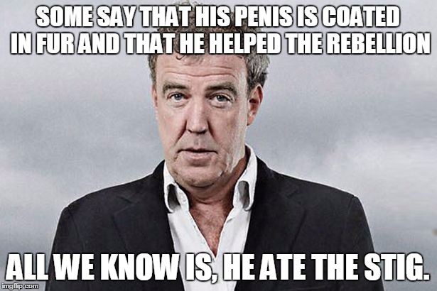 Clarkson Some Say | SOME SAY THAT HIS P**IS IS COATED IN FUR AND THAT HE HELPED THE REBELLION ALL WE KNOW IS, HE ATE THE STIG. | image tagged in clarkson,top gear,stig reference,boring old fart in a suit | made w/ Imgflip meme maker