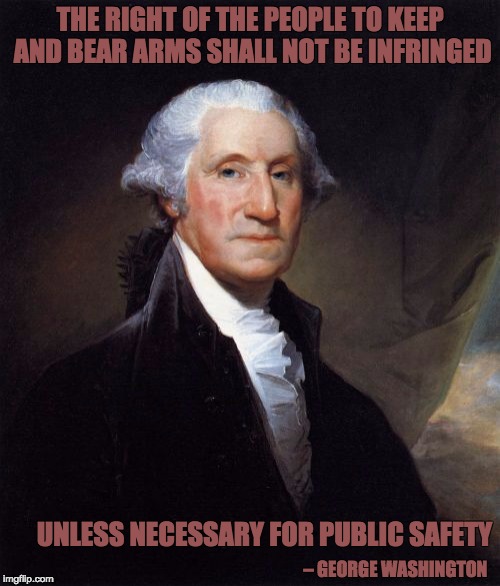 George Washington | THE RIGHT OF THE PEOPLE TO KEEP AND BEAR ARMS SHALL NOT BE INFRINGED UNLESS NECESSARY FOR PUBLIC SAFETY – GEORGE WASHINGTON | image tagged in memes,george washington | made w/ Imgflip meme maker