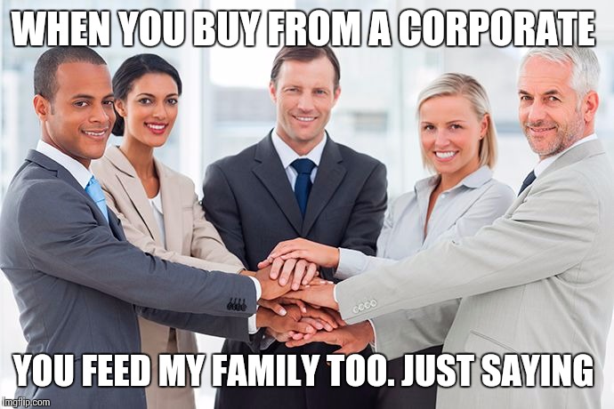 corporate | WHEN YOU BUY FROM A CORPORATE YOU FEED MY FAMILY TOO. JUST SAYING | image tagged in corporate | made w/ Imgflip meme maker