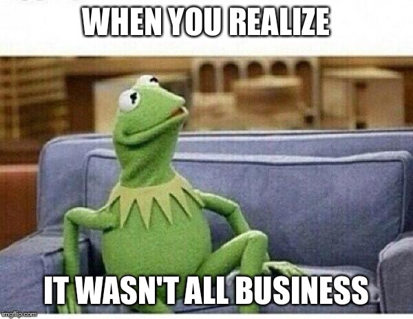 KERMIT | WHEN YOU REALIZE IT WASN'T ALL BUSINESS | image tagged in kermit | made w/ Imgflip meme maker