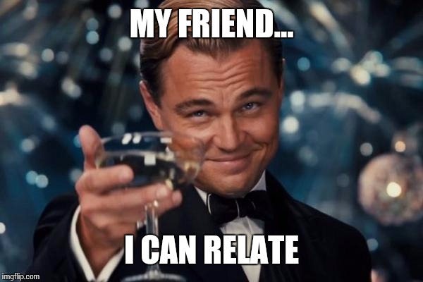 Leonardo Dicaprio Cheers Meme | MY FRIEND... I CAN RELATE | image tagged in memes,leonardo dicaprio cheers | made w/ Imgflip meme maker