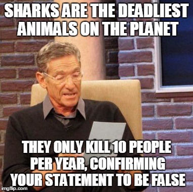 Maury Lie Detector | SHARKS ARE THE DEADLIEST ANIMALS ON THE PLANET THEY ONLY KILL 10 PEOPLE PER YEAR, CONFIRMING YOUR STATEMENT TO BE FALSE | image tagged in memes,maury lie detector | made w/ Imgflip meme maker