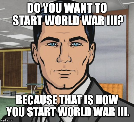 Archer Meme | DO YOU WANT TO START WORLD WAR III? BECAUSE THAT IS HOW YOU START WORLD WAR III. | image tagged in memes,archer | made w/ Imgflip meme maker