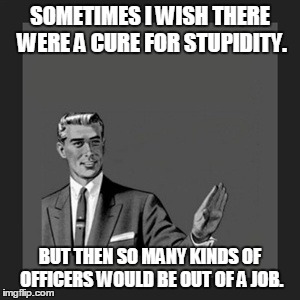 Kill Yourself Guy | SOMETIMES I WISH THERE WERE A CURE FOR STUPIDITY. BUT THEN SO MANY KINDS OF OFFICERS WOULD BE OUT OF A JOB. | image tagged in memes,kill yourself guy | made w/ Imgflip meme maker