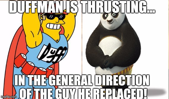 Duffman Is Thrusting... | DUFFMAN IS THRUSTING... IN THE GENERAL DIRECTION OF THE GUY HE REPLACED! | image tagged in kung fu panda,giants | made w/ Imgflip meme maker