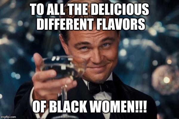 Leonardo Dicaprio Cheers Meme | TO ALL THE DELICIOUS DIFFERENT FLAVORS OF BLACK WOMEN!!! | image tagged in memes,leonardo dicaprio cheers | made w/ Imgflip meme maker