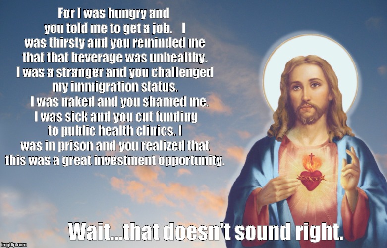 A 21st Century Parable by Metafilter's GenjiandProust | For I was hungryand you told me to get a job. I was thirsty and you reminded me that that beverage was unhealthy. I was a stranger and y | image tagged in christian,christianleft,religion,religious,jesus,justice | made w/ Imgflip meme maker