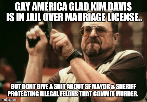 Am I The Only One Around Here | GAY AMERICA GLAD KIM DAVIS IS IN JAIL OVER MARRIAGE LICENSE.. BUT DONT GIVE A SHIT ABOUT SF MAYOR & SHERIFF PROTECTING ILLEGAL FELONS THAT C | image tagged in memes,am i the only one around here | made w/ Imgflip meme maker