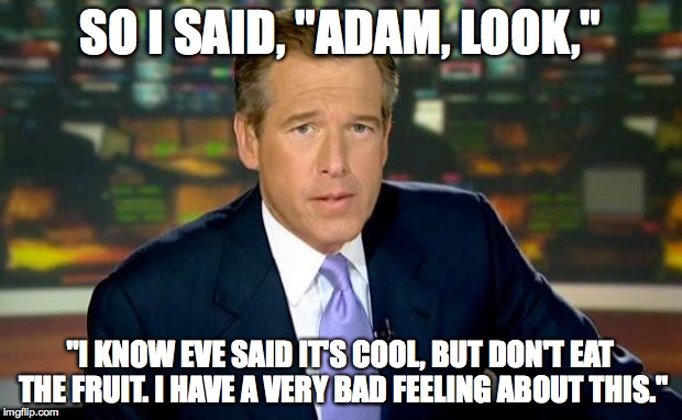 Brian Williams Was There Meme | SO I SAID, "ADAM, LOOK," "I KNOW EVE SAID IT'S COOL, BUT DON'T EAT THE FRUIT. I HAVE A VERY BAD FEELING ABOUT THIS." | image tagged in memes,brian williams was there | made w/ Imgflip meme maker
