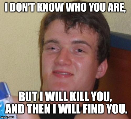 Trying to remember the quote is harder than I thought, but I think I nailed it. | I DON'T KNOW WHO YOU ARE, BUT I WILL KILL YOU, AND THEN I WILL FIND YOU. | image tagged in memes,10 guy,liam neeson,drunk,stupid,lol | made w/ Imgflip meme maker