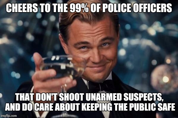 Just because the bad ones get more media coverage, doesn't mean they're all corrupt. | CHEERS TO THE 99% OF POLICE OFFICERS THAT DON'T SHOOT UNARMED SUSPECTS, AND DO CARE ABOUT KEEPING THE PUBLIC SAFE | image tagged in memes,leonardo dicaprio cheers | made w/ Imgflip meme maker