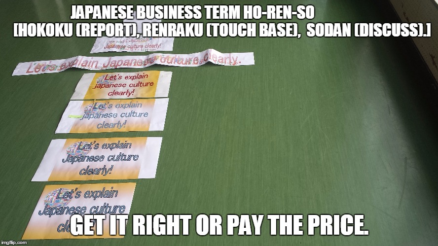 Japanese business culture (Serious) | JAPANESE BUSINESS TERMHO-REN-SO                    [HOKOKU (REPORT), RENRAKU (TOUCH BASE),  SODAN (DISCUSS).] GET IT RIGHT OR PAY THE PRICE | image tagged in japan | made w/ Imgflip meme maker