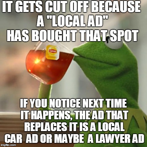 But That's None Of My Business Meme | IT GETS CUT OFF BECAUSE A "LOCAL AD" HAS BOUGHT THAT SPOT IF YOU NOTICE NEXT TIME IT HAPPENS, THE AD THAT REPLACES IT IS A LOCAL CAR  AD OR  | image tagged in memes,but thats none of my business,kermit the frog | made w/ Imgflip meme maker