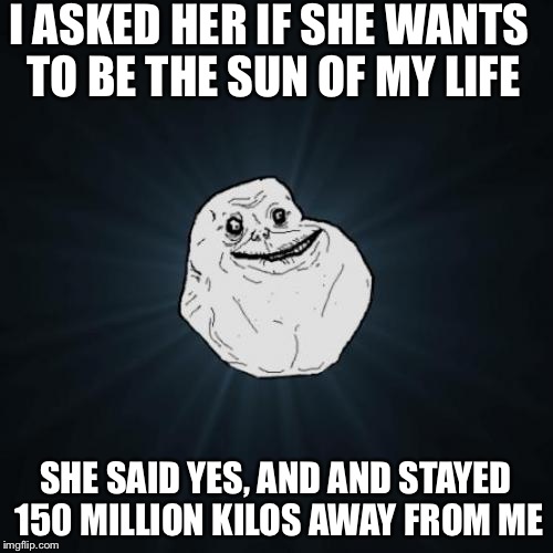 Forever Alone Meme | I ASKED HER IF SHE WANTS TO BE THE SUN OF MY LIFE SHE SAID YES, AND AND STAYED 150 MILLION KILOS AWAY FROM ME | image tagged in memes,forever alone | made w/ Imgflip meme maker
