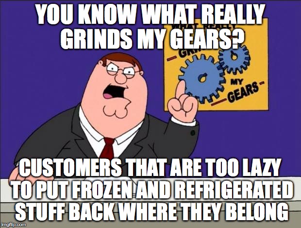 Shopping | YOU KNOW WHAT REALLY GRINDS MY GEARS? CUSTOMERS THAT ARE TOO LAZY TO PUT FROZEN AND REFRIGERATED STUFF BACK WHERE THEY BELONG | image tagged in grinds my gears,shopping,customers | made w/ Imgflip meme maker