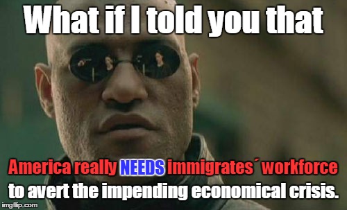 Economical facts | What if I told you that to avert the impending economical crisis. America really NEEDS immigrates´ workforce NEEDS | image tagged in memes,matrix morpheus,economy,immigration,facts | made w/ Imgflip meme maker